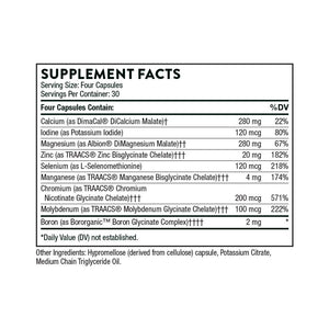 Ingredients including Calcium , DimaCal, DiCalcium Malate, Iodine, Potassium Iodide, Magnesium, Albion DiMagnesium Malate, Zinc Bisglycinate, Selenium, l-Selenomethionine, Manganese TRAACS Bisglycinate, Chromium TRAACS Nicotinate Glycinate, Molybdenum Glycinate, Boron Glycinate.